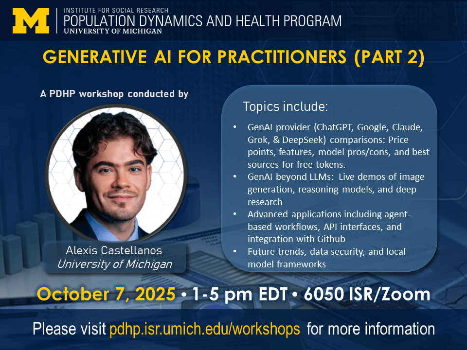 The Institute for Social Research Population Dynamics and Health Program at the University of Michigan presents GENERATIVE AI FOR PRACTITIONERS (PART 2), a PDHP Workshop conducted by Alexis Castellanos of the University of North Carolina-Chapel Hill. Topics include: GenAI provider (ChatGPT, Google, Claude, Grok, & DeepSeek) comparisons: Price points, features, model pros/cons, and best sources for free tokens. GenAI beyond LLMs: Live demos of image generation, reasoning models, and deep research Advanced applications including agent-based workflows, API interfaces, and integration with Github Future trends, data security, and local model frameworks. October 7, 2025, 1-5 pm EDT, 6050 ISR/Zoom. Please visit pdhp.isr.umich.edu/workshops for more information.