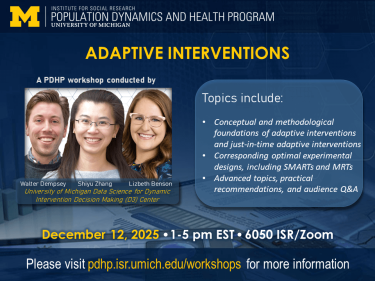The Institute for Social Research Population Dynamics and Health Program at the University of Michigan presents ADAPTIVE INTERVENTIONS, a PDHP Workshop conducted by Walter Dempsey, Shiyu Zhang, Lizbeth Benson of the University of Michigan Data Science for Dynamic Intervention Decision Making (D3) Center. Topics include: Conceptual and methodological foundations of adaptive interventions and just-in-time adaptive interventions; Corresponding optimal experimental designs, including SMARTs and MRTs; Advanced topics, practical recommendations, and audience Q&A. December 12, 2025, 1-5 pm EST, 6050 ISR/Zoom. Please visit pdhp.isr.umich.edu/workshops for more information.