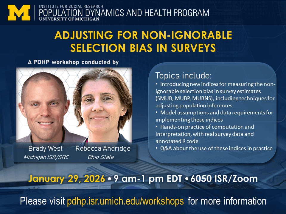 The Institute for Social Research Population Dynamics and Health Program at the University of Michigan presents Adjusting for Non-ignorable Selection Bias in Surveys, a PDHP Workshop conducted by Brady West of the University of Michigan Institute for Social Research and Rebecca Andridge of the Ohio State. Topics include: Introduction of the SMUB, MUBP, and MUBNS indices for measuring non-ignorable selection bias in survey estimates; Model assumptions and data requirements for implementing these indices; Hands-on practice with computation and interpretation of these indices using R; Q&A about the use of these indices in practice. January 29, 2026, 9 am - 1 pm EST, 6050 ISR/Zoom. Please visit pdhp.isr.umich.edu/workshops for more information.
