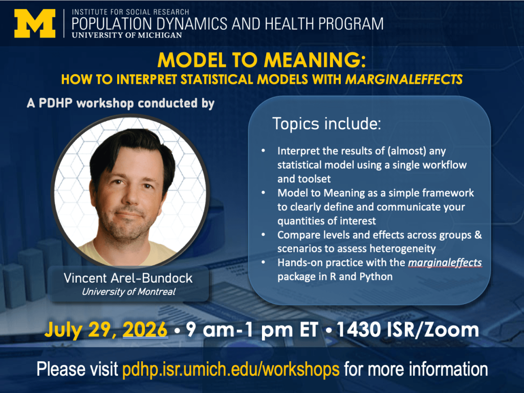 The Institute for Social Research Population Dynamics and Health Program at the University of Michigan presents Causal Inference in Observational Studies, a PDHP Workshop conducted by Vincent Arel-Bundock of the University of Montreal. Topics include: Model to Meaning as a simple framework to clearly define and communicate your quantities of interest, Interpreting the results of (almost) any statistical model with a single workflow and toolset, Comparing levels and effects across groups and scenarios to assess heterogeneity, Hands-on practice with the marginaleffects package in R and Python. July 29, 2026, 9 am - 1 pm EST, 1430 ISR-Thompson/Zoom. Please visit pdhp.isr.umich.edu/workshops for more information.