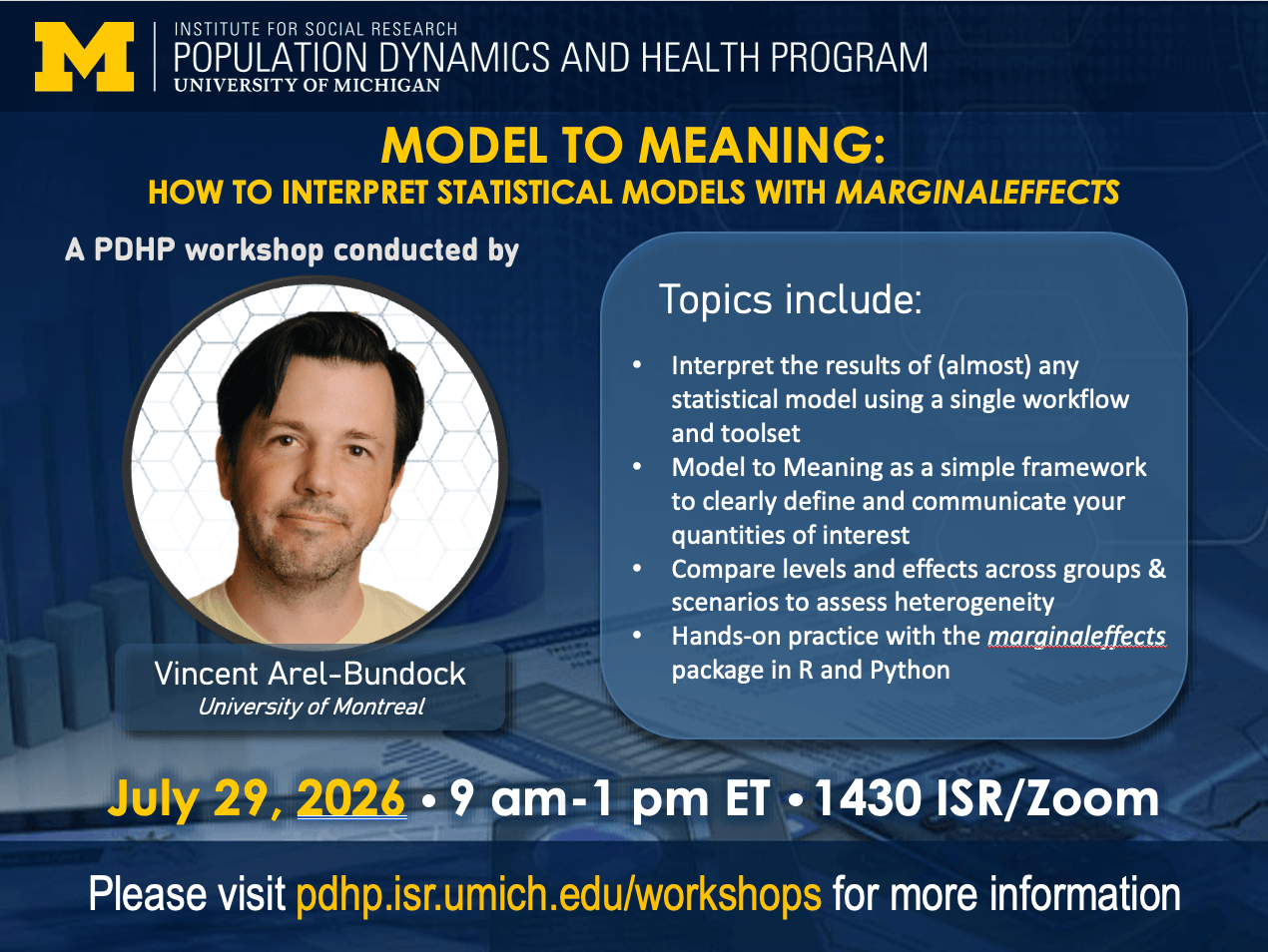 The Institute for Social Research Population Dynamics and Health Program at the University of Michigan presents Causal Inference in Observational Studies, a PDHP Workshop conducted by Vincent Arel-Bundock of the University of Montreal. Topics include: Model to Meaning as a simple framework to clearly define and communicate your quantities of interest, Interpreting the results of (almost) any statistical model with a single workflow and toolset, Comparing levels and effects across groups and scenarios to assess heterogeneity, Hands-on practice with the marginaleffects package in R and Python. July 29, 2026, 9 am - 1 pm EST, 1430 ISR-Thompson/Zoom. Please visit pdhp.isr.umich.edu/workshops for more information.
